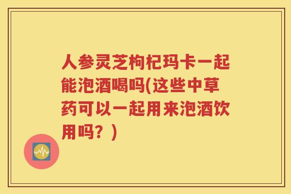 人参灵芝枸杞玛卡一起能泡酒喝吗(这些中草药可以一起用来泡酒饮用吗？)