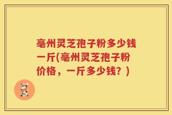 亳州灵芝孢子粉多少钱一斤(亳州灵芝孢子粉价格，一斤多少钱？)