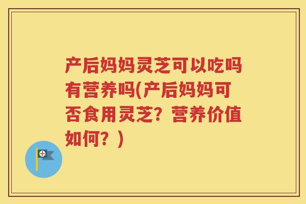 产后妈妈灵芝可以吃吗有营养吗(产后妈妈可否食用灵芝？营养价值如何？)