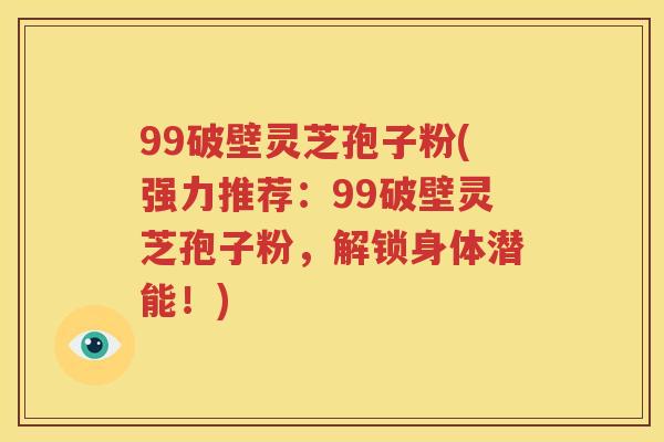 99破壁灵芝孢子粉(强力推荐：99破壁灵芝孢子粉，解锁身体潜能！)