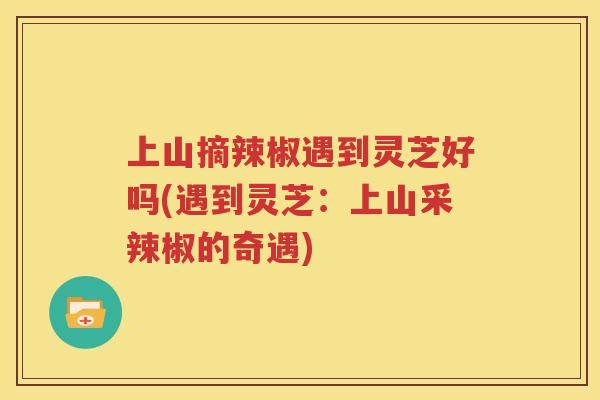 上山摘辣椒遇到灵芝好吗(遇到灵芝：上山采辣椒的奇遇)