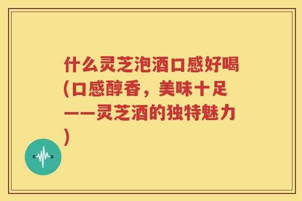 什么灵芝泡酒口感好喝(口感醇香，美味十足——灵芝酒的独特魅力)