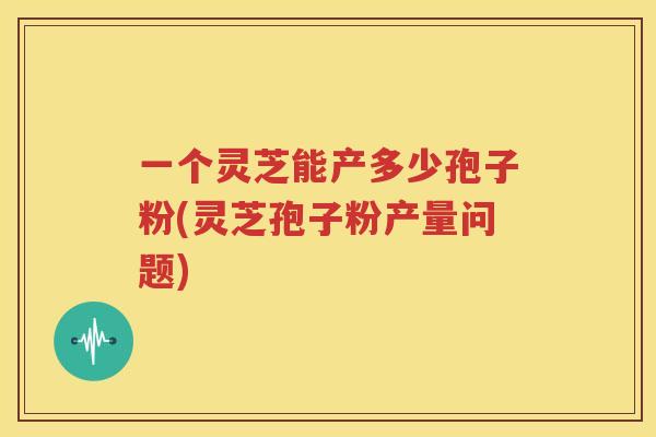 一个灵芝能产多少孢子粉(灵芝孢子粉产量问题)