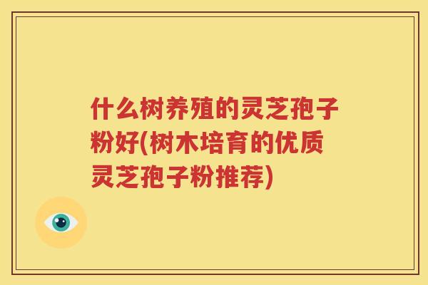 什么树养殖的灵芝孢子粉好(树木培育的优质灵芝孢子粉推荐)