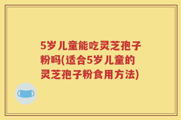 5岁儿童能吃灵芝孢子粉吗(适合5岁儿童的灵芝孢子粉食用方法)