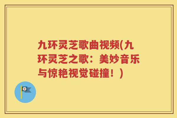 九环灵芝歌曲视频(九环灵芝之歌：美妙音乐与惊艳视觉碰撞！)