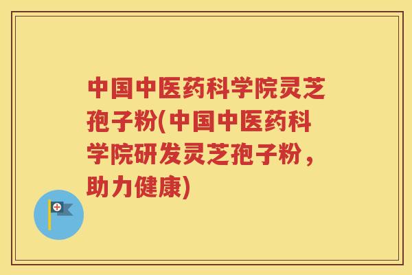中国中医药科学院灵芝孢子粉(中国中医药科学院研发灵芝孢子粉，助力健康)