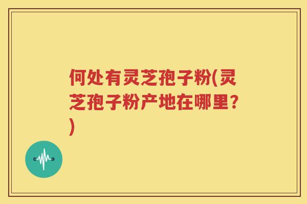 何处有灵芝孢子粉(灵芝孢子粉产地在哪里？)