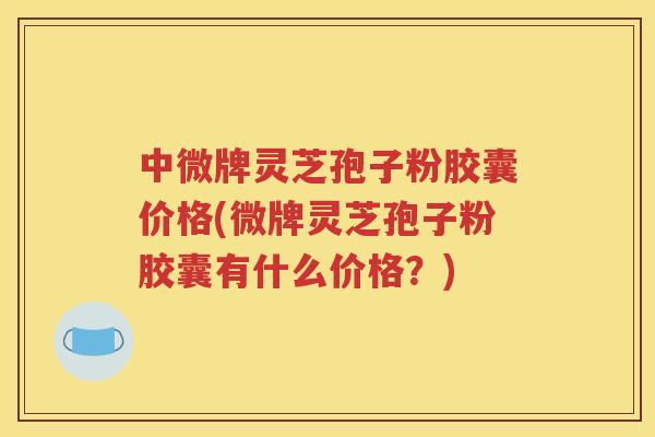 中微牌灵芝孢子粉胶囊价格(微牌灵芝孢子粉胶囊有什么价格？)