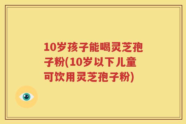 10岁孩子能喝灵芝孢子粉(10岁以下儿童可饮用灵芝孢子粉)