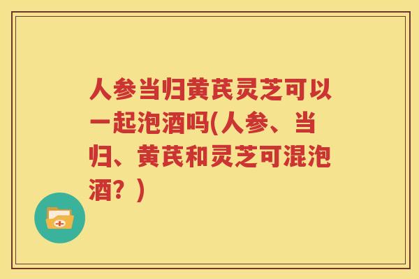 人参当归黄芪灵芝可以一起泡酒吗(人参、当归、黄芪和灵芝可混泡酒？)