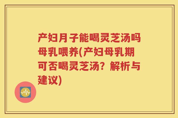 产妇月子能喝灵芝汤吗母乳喂养(产妇母乳期可否喝灵芝汤？解析与建议)