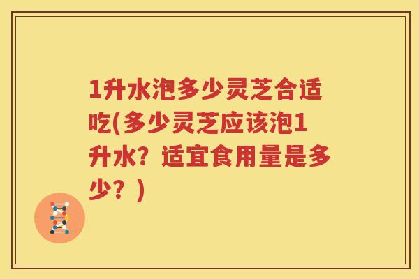 1升水泡多少灵芝合适吃(多少灵芝应该泡1升水？适宜食用量是多少？)