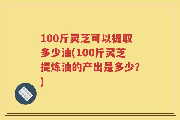 100斤灵芝可以提取多少油(100斤灵芝提炼油的产出是多少？)