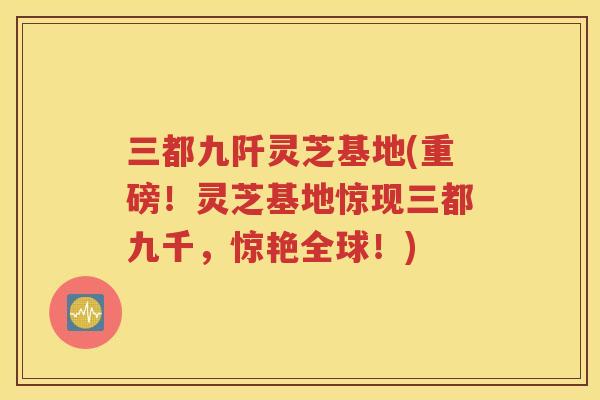 三都九阡灵芝基地(重磅！灵芝基地惊现三都九千，惊艳全球！)