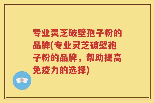 专业灵芝破壁孢子粉的品牌(专业灵芝破壁孢子粉的品牌，帮助提高免疫力的选择)