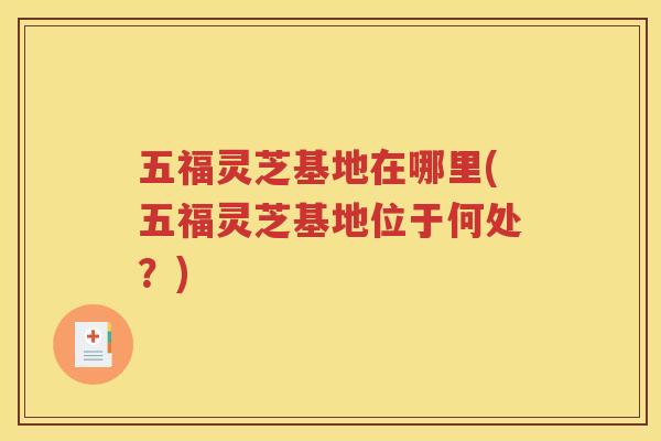 五福灵芝基地在哪里(五福灵芝基地位于何处？)