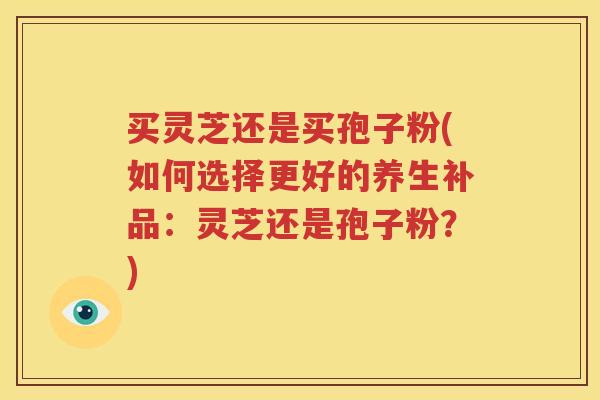 买灵芝还是买孢子粉(如何选择更好的养生补品：灵芝还是孢子粉？)