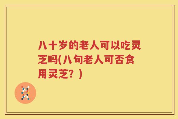 八十岁的老人可以吃灵芝吗(八旬老人可否食用灵芝？)