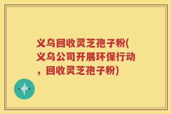 义乌回收灵芝孢子粉(义乌公司开展环保行动，回收灵芝孢子粉)