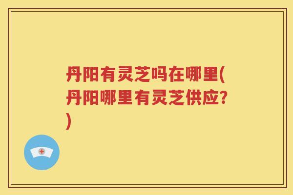 丹阳有灵芝吗在哪里(丹阳哪里有灵芝供应？)