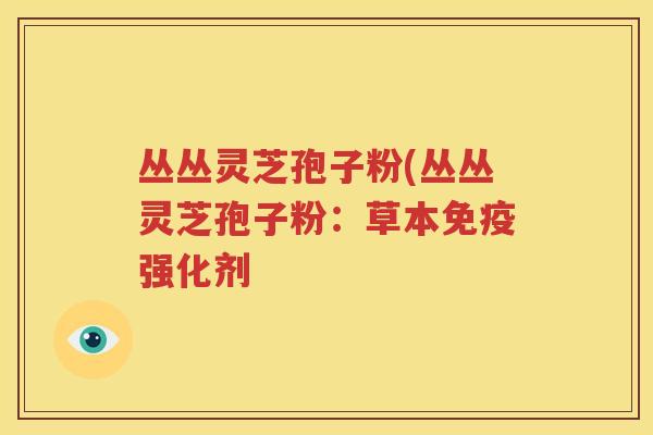 丛丛灵芝孢子粉(丛丛灵芝孢子粉：草本免疫强化剂