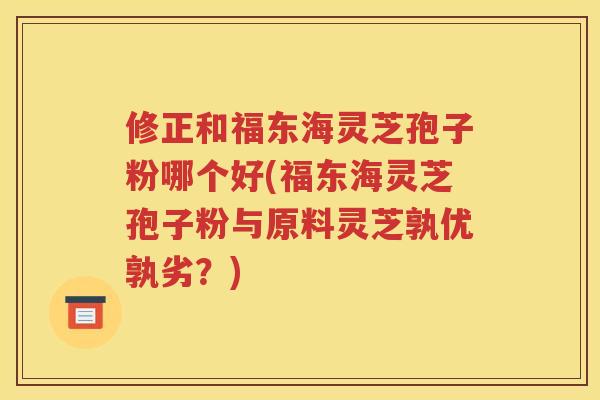 修正和福东海灵芝孢子粉哪个好(福东海灵芝孢子粉与原料灵芝孰优孰劣？)