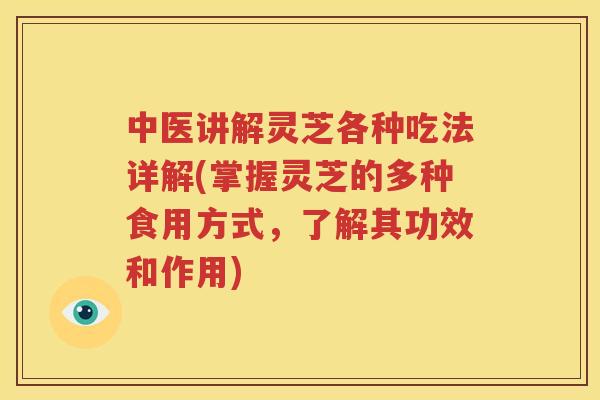 中医讲解灵芝各种吃法详解(掌握灵芝的多种食用方式，了解其功效和作用)