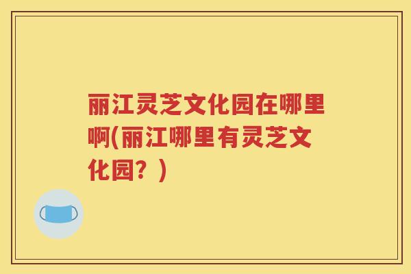 丽江灵芝文化园在哪里啊(丽江哪里有灵芝文化园？)