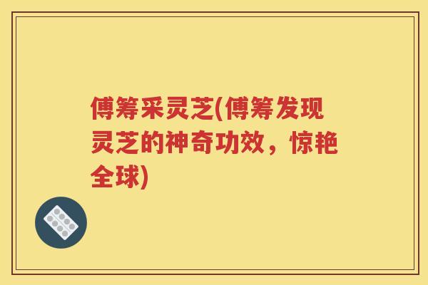 傅筹采灵芝(傅筹发现灵芝的神奇功效，惊艳全球)