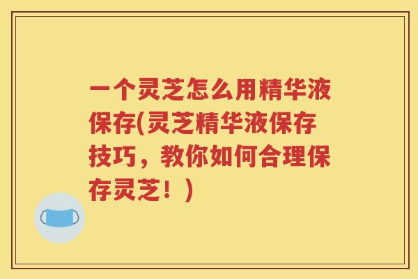 一个灵芝怎么用精华液保存(灵芝精华液保存技巧，教你如何合理保存灵芝！)