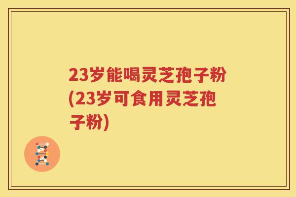 23岁能喝灵芝孢子粉(23岁可食用灵芝孢子粉)