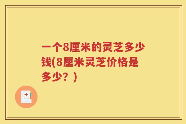 一个8厘米的灵芝多少钱(8厘米灵芝价格是多少？)