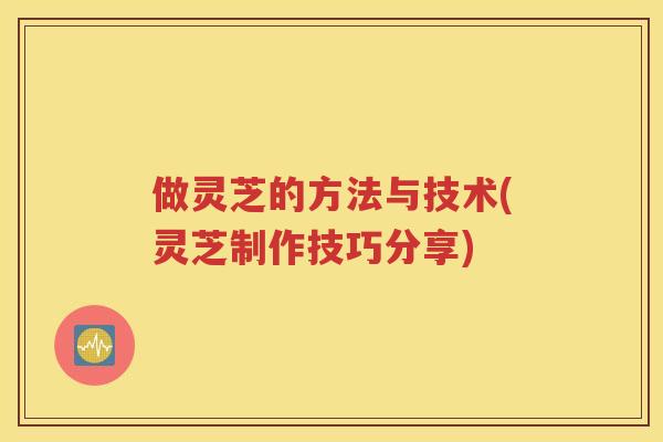做灵芝的方法与技术(灵芝制作技巧分享)