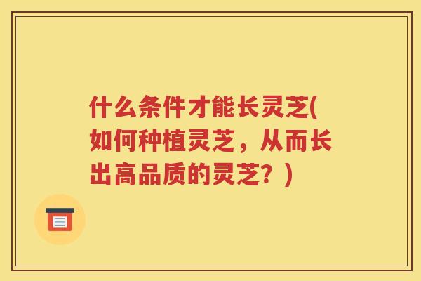 什么条件才能长灵芝(如何种植灵芝，从而长出高品质的灵芝？)