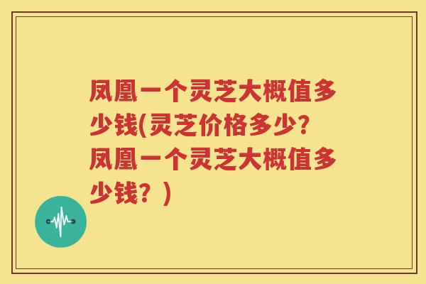 凤凰一个灵芝大概值多少钱(灵芝价格多少？凤凰一个灵芝大概值多少钱？)
