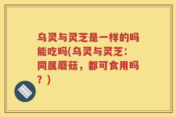 乌灵与灵芝是一样的吗能吃吗(乌灵与灵芝：同属蘑菇，都可食用吗？)