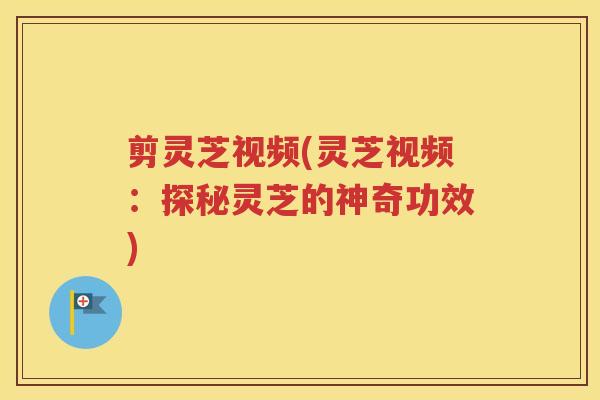 剪灵芝视频(灵芝视频：探秘灵芝的神奇功效)
