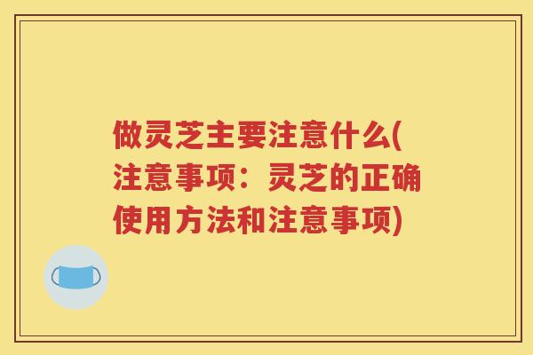 做灵芝主要注意什么(注意事项：灵芝的正确使用方法和注意事项)
