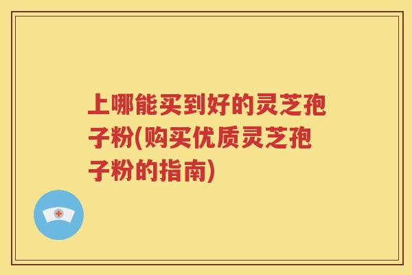 上哪能买到好的灵芝孢子粉(购买优质灵芝孢子粉的指南)