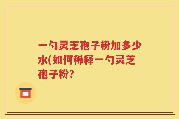 一勺灵芝孢子粉加多少水(如何稀释一勺灵芝孢子粉？