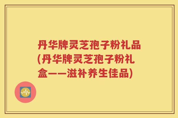 丹华牌灵芝孢子粉礼品(丹华牌灵芝孢子粉礼盒——滋补养生佳品)
