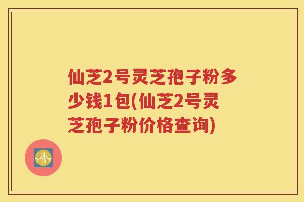 仙芝2号灵芝孢子粉多少钱1包(仙芝2号灵芝孢子粉价格查询)