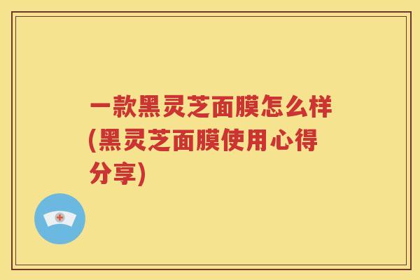 一款黑灵芝面膜怎么样(黑灵芝面膜使用心得分享)