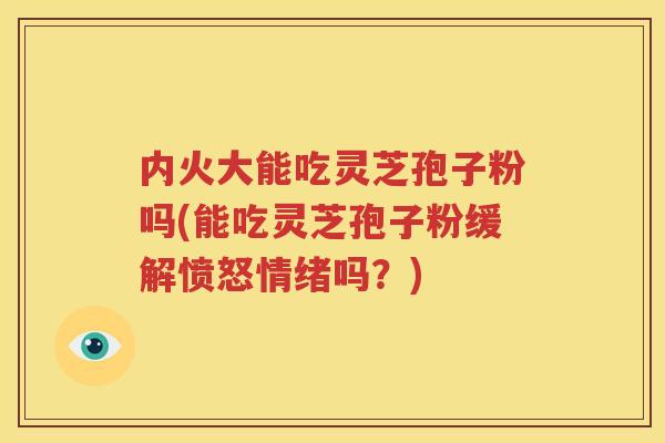 内火大能吃灵芝孢子粉吗(能吃灵芝孢子粉缓解愤怒情绪吗？)