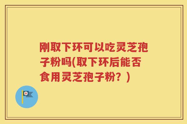 刚取下环可以吃灵芝孢子粉吗(取下环后能否食用灵芝孢子粉？)