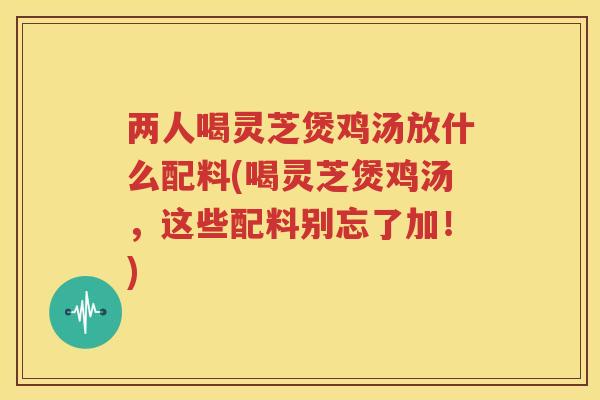 两人喝灵芝煲鸡汤放什么配料(喝灵芝煲鸡汤，这些配料别忘了加！)