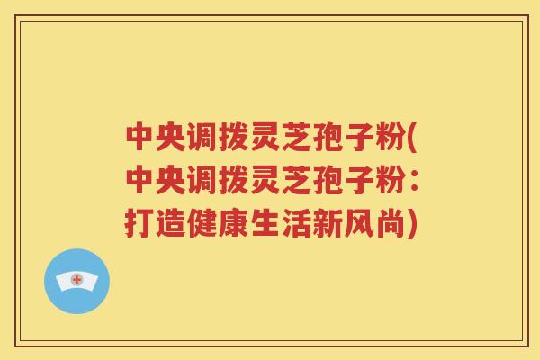 中央调拨灵芝孢子粉(中央调拨灵芝孢子粉：打造健康生活新风尚)