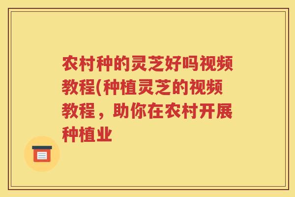 农村种的灵芝好吗视频教程(种植灵芝的视频教程，助你在农村开展种植业
