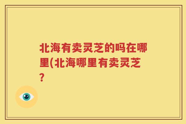 北海有卖灵芝的吗在哪里(北海哪里有卖灵芝？